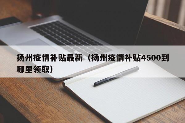 扬州疫情补贴最新(扬州疫情补贴4500到哪里领取)