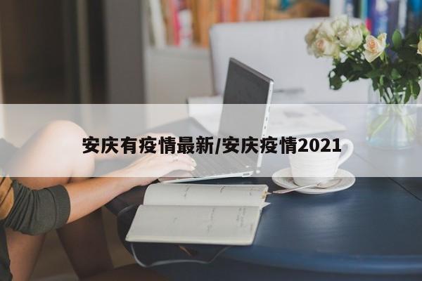 安庆有疫情最新/安庆疫情2021 安庆有疫情最新/安庆疫情2021