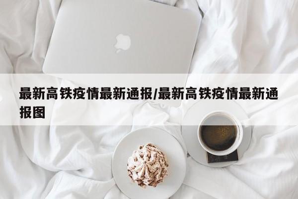 最新高铁疫情最新通报/最新高铁疫情最新通报图