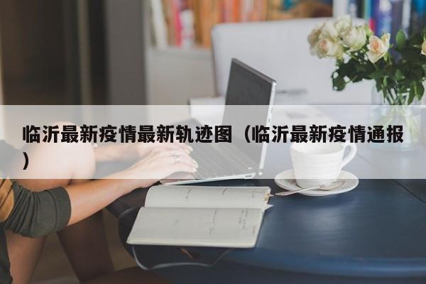 临沂最新疫情最新轨迹图（临沂最新疫情通报）