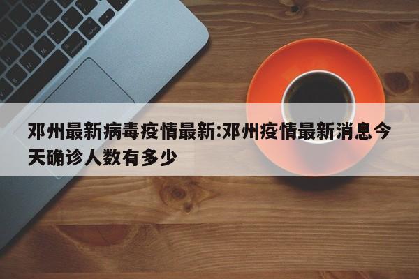 邓州最新病毒疫情最新:邓州疫情最新消息今天确诊人数有多少