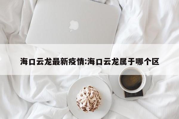 海口云龙最新疫情:海口云龙属于哪个区 海口云龙最新疫情:海口云龙属于哪个区
