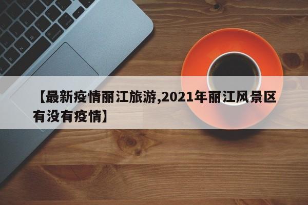 【最新疫情丽江旅游,2021年丽江风景区有没有疫情】 【最新疫情丽江旅游,2021年丽江风景区有没有疫情】