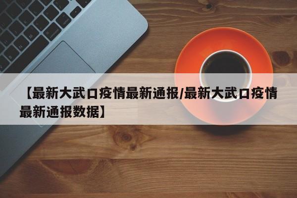 【最新大武口疫情最新通报/最新大武口疫情最新通报数据】 【最新大武口疫情最新通报/最新大武口疫情最新通报数据】