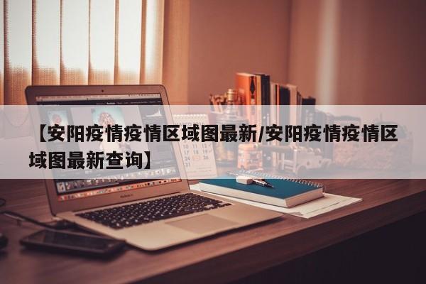 【安阳疫情疫情区域图最新/安阳疫情疫情区域图最新查询】 【安阳疫情疫情区域图最新/安阳疫情疫情区域图最新查询】