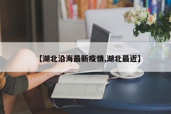 【湖北沿海最新疫情,湖北最近】 【湖北沿海最新疫情,湖北最近】