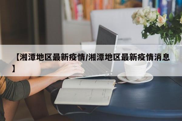 【湘潭地区最新疫情/湘潭地区最新疫情消息】 【湘潭地区最新疫情/湘潭地区最新疫情消息】