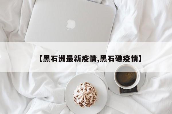 【黑石洲最新疫情,黑石礁疫情】