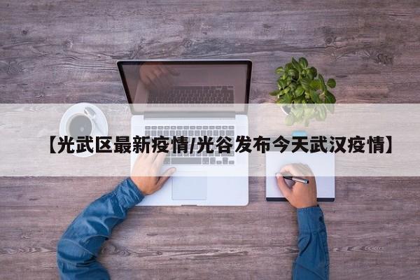 【光武区最新疫情/光谷发布今天武汉疫情】