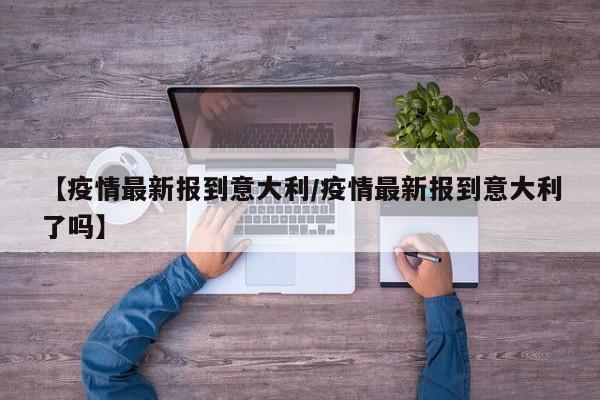 【疫情最新报到意大利/疫情最新报到意大利了吗】 【疫情最新报到意大利/疫情最新报到意大利了吗】