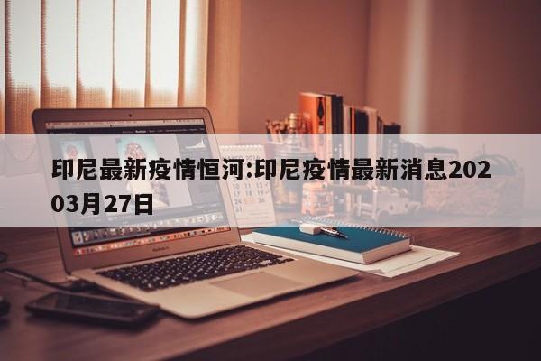 印尼最新疫情恒河:印尼疫情最新消息20203月27日 印尼最新疫情恒河:印尼疫情最新消息20203月27日