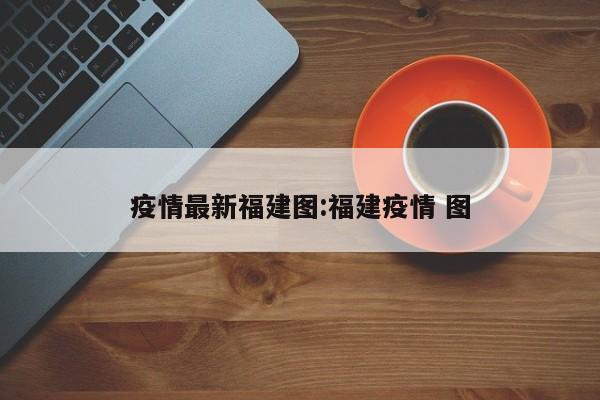 疫情最新福建图:福建疫情 图