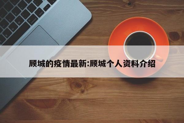 顾城的疫情最新:顾城个人资料介绍 顾城的疫情最新:顾城个人资料介绍