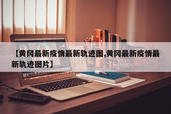 【黄冈最新疫情最新轨迹图,黄冈最新疫情最新轨迹图片】 【黄冈最新疫情最新轨迹图,黄冈最新疫情最新轨迹图片】