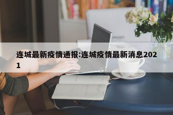 连城最新疫情通报:连城疫情最新消息2021 连城最新疫情通报:连城疫情最新消息2021