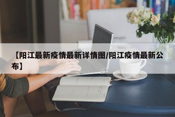 【阳江最新疫情最新详情图/阳江疫情最新公布】 【阳江最新疫情最新详情图/阳江疫情最新公布】