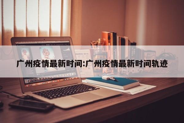 广州疫情最新时间:广州疫情最新时间轨迹
