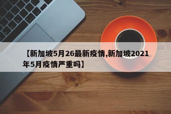 【新加坡5月26最新疫情,新加坡2021年5月疫情严重吗】
