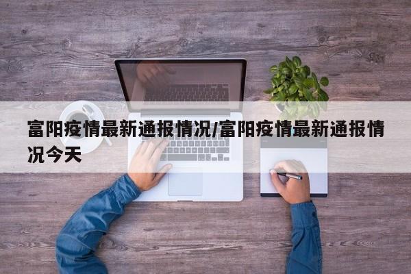 富阳疫情最新通报情况/富阳疫情最新通报情况今天
