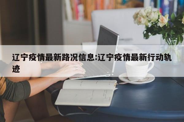 辽宁疫情最新路况信息:辽宁疫情最新行动轨迹