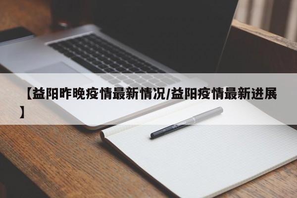 【益阳昨晚疫情最新情况/益阳疫情最新进展】