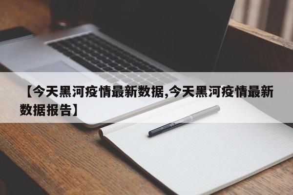 【今天黑河疫情最新数据,今天黑河疫情最新数据报告】
