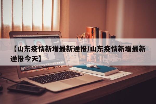 【山东疫情新增最新通报/山东疫情新增最新通报今天】