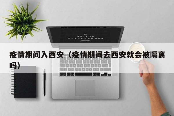 疫情期间入西安(疫情期间去西安就会被隔离吗)