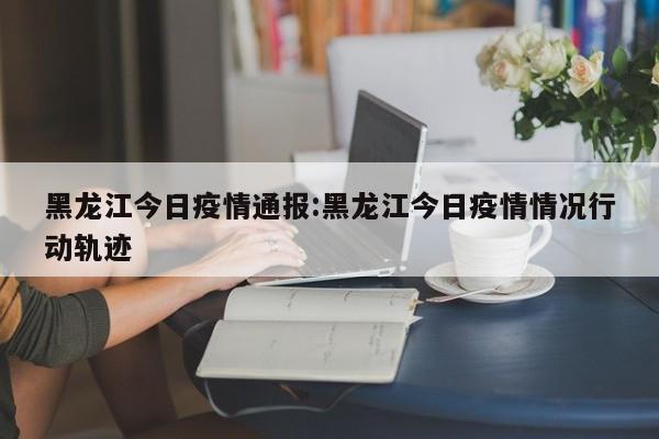 黑龙江今日疫情通报:黑龙江今日疫情情况行动轨迹