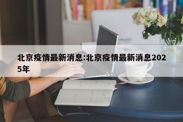 北京疫情最新消息:北京疫情最新消息2025年