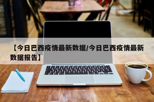 【今日巴西疫情最新数据/今日巴西疫情最新数据报告】