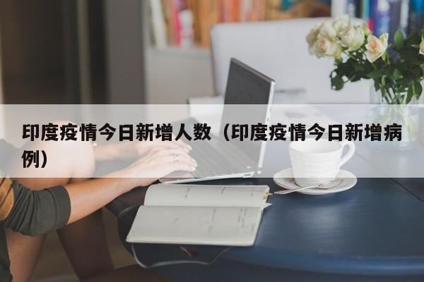 印度疫情今日新增人数(印度疫情今日新增病例)