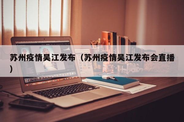 苏州疫情吴江发布(苏州疫情吴江发布会直播)
