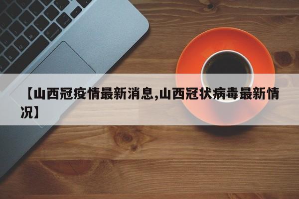 【山西冠疫情最新消息,山西冠状病毒最新情况】