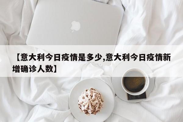 【意大利今日疫情是多少,意大利今日疫情新增确诊人数】