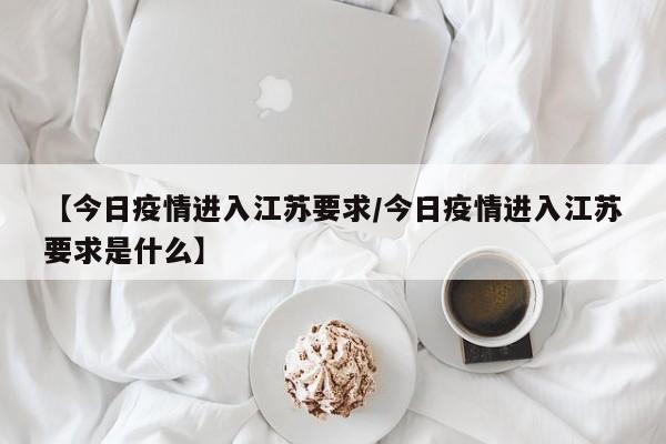 【今日疫情进入江苏要求/今日疫情进入江苏要求是什么】