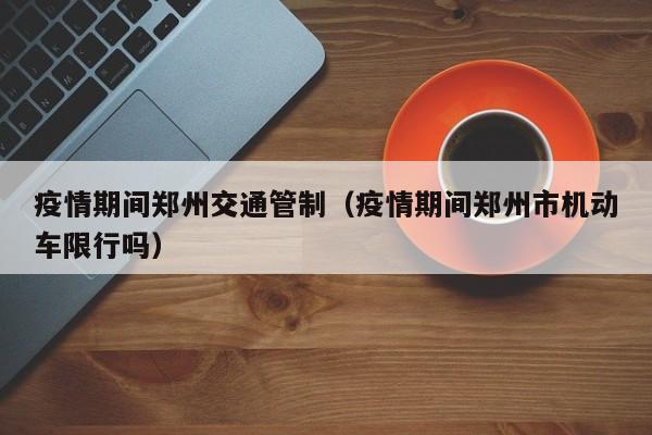 疫情期间郑州交通管制(疫情期间郑州市机动车限行吗)