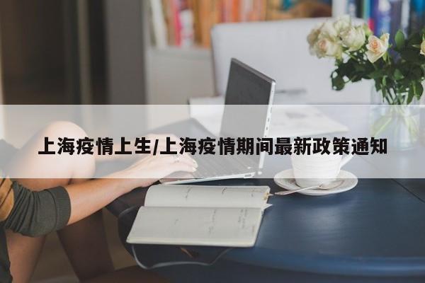 上海疫情上生/上海疫情期间最新政策通知