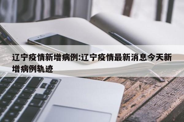 辽宁疫情新增病例:辽宁疫情最新消息今天新增病例轨迹