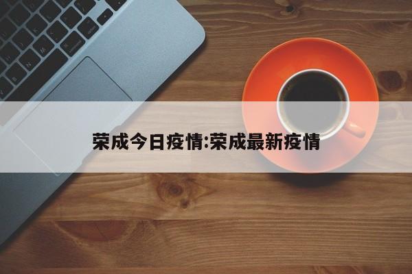 荣成今日疫情:荣成最新疫情