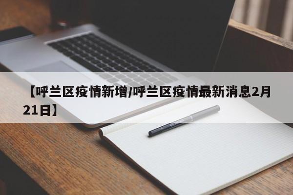 【呼兰区疫情新增/呼兰区疫情最新消息2月21日】