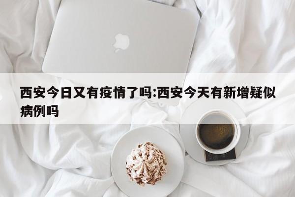 西安今日又有疫情了吗:西安今天有新增疑似病例吗