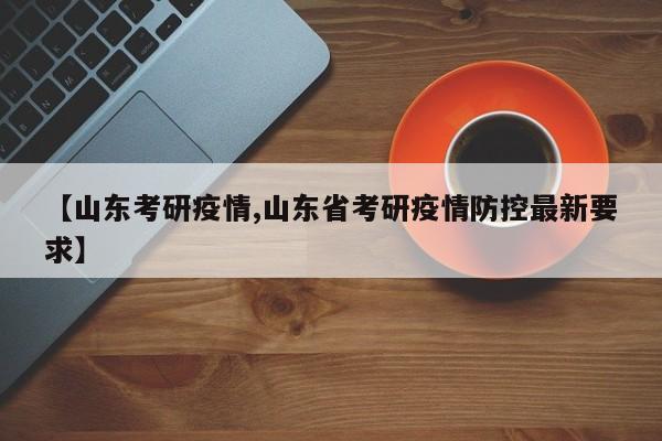 【山东考研疫情,山东省考研疫情防控最新要求】