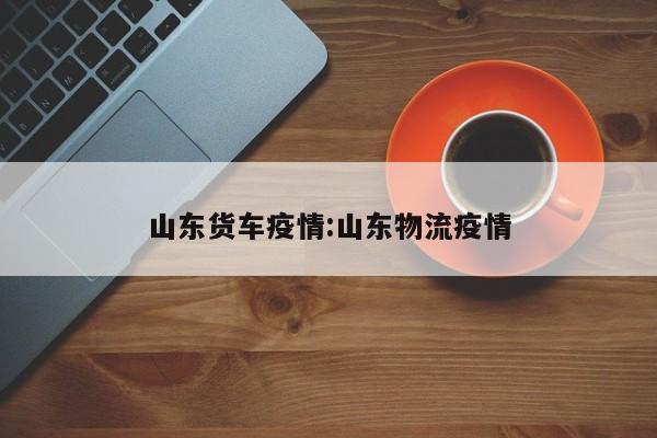 山东货车疫情:山东物流疫情 山东货车疫情:山东物流疫情