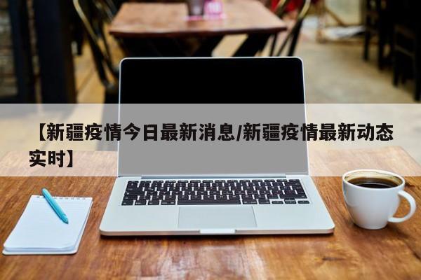 【新疆疫情今日最新消息/新疆疫情最新动态实时】 【新疆疫情今日最新消息/新疆疫情最新动态实时】