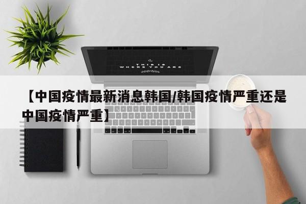 【中国疫情最新消息韩国/韩国疫情严重还是中国疫情严重】