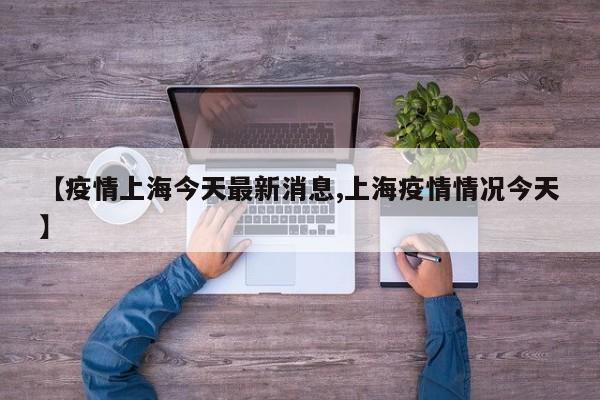 【疫情上海今天最新消息,上海疫情情况今天】 【疫情上海今天最新消息,上海疫情情况今天】
