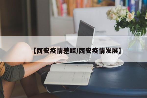 【西安疫情差距/西安疫情发展】 【西安疫情差距/西安疫情发展】