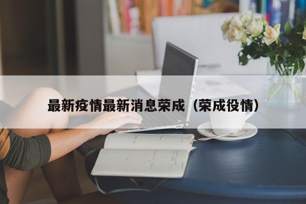 最新疫情最新消息荣成(荣成役情) 最新疫情最新消息荣成(荣成役情)