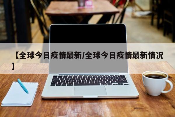 【全球今日疫情最新/全球今日疫情最新情况】 【全球今日疫情最新/全球今日疫情最新情况】